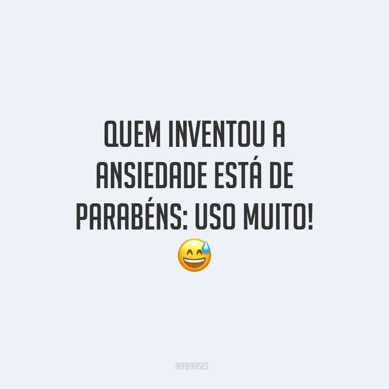 Quem inventou a ansiedade está de parabéns: uso muito!
