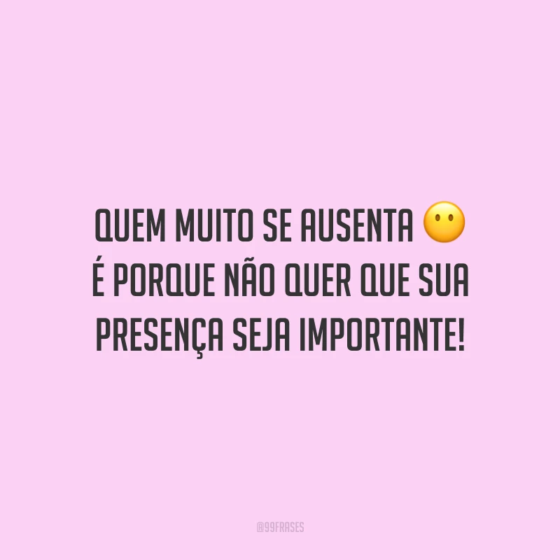 Quem muito se ausenta é porque não quer que sua presença seja importante!