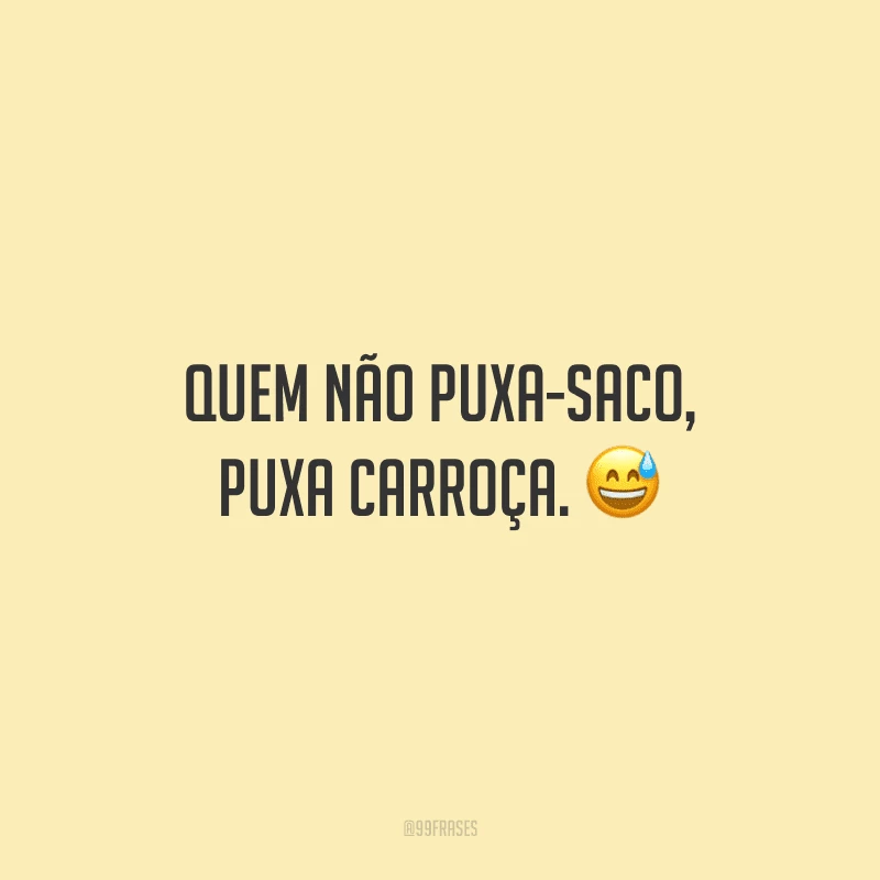 Quem não puxa-saco, puxa carroça.