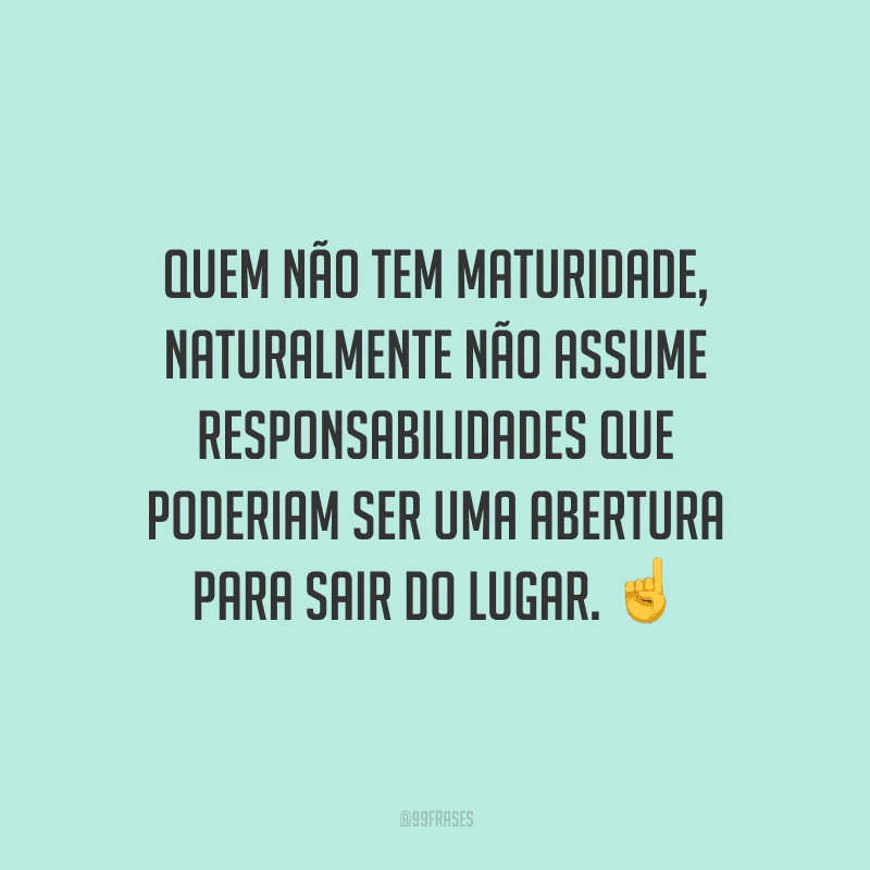 Quem não tem maturidade, naturalmente não assume responsabilidades que poderiam ser uma abertura para sair do lugar.