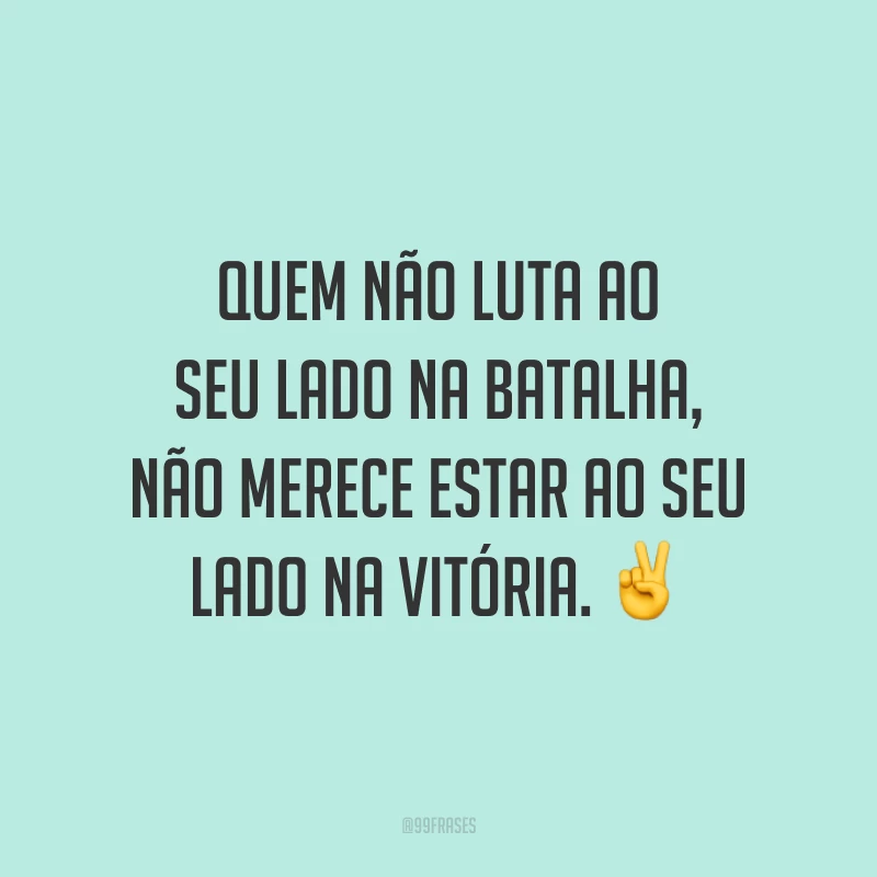 Quem não luta ao seu lado na batalha, não merece estar ao seu lado na vitória.
