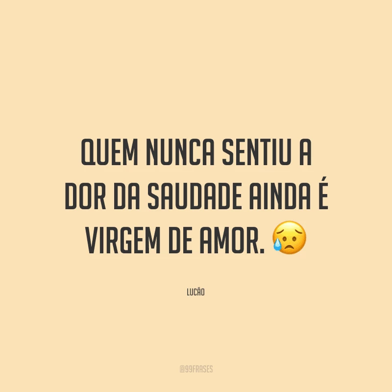 Quem nunca sentiu a dor da saudade ainda é virgem de amor.