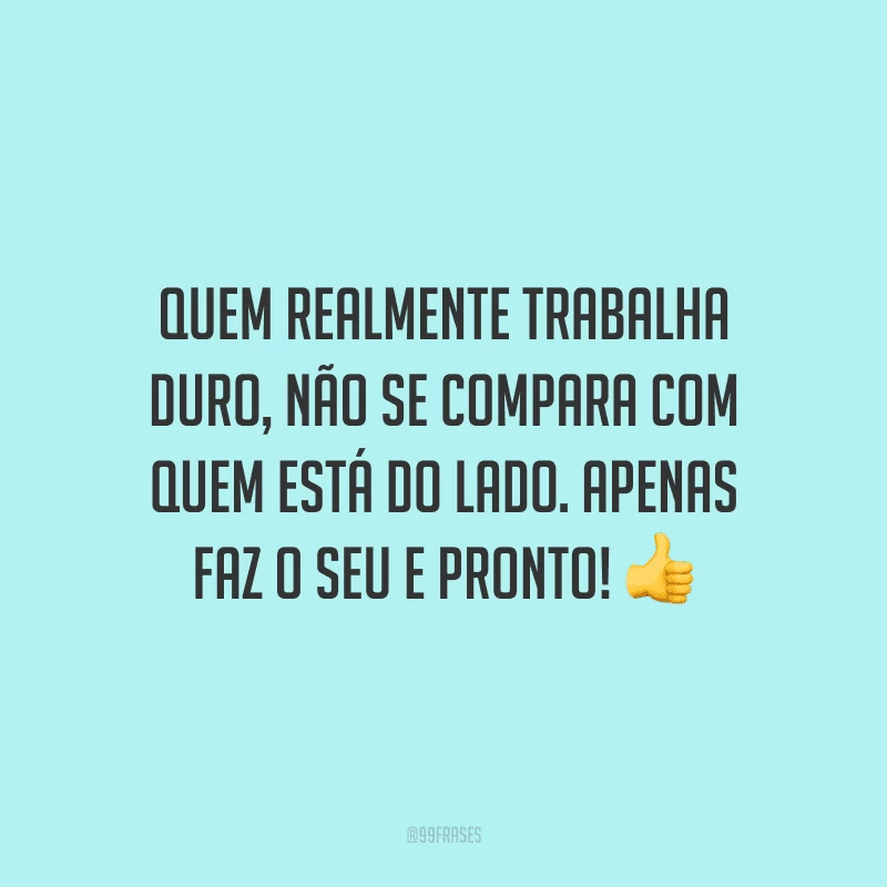 Quem realmente trabalha duro, não se compara com quem está do lado. Apenas faz o seu e pronto!