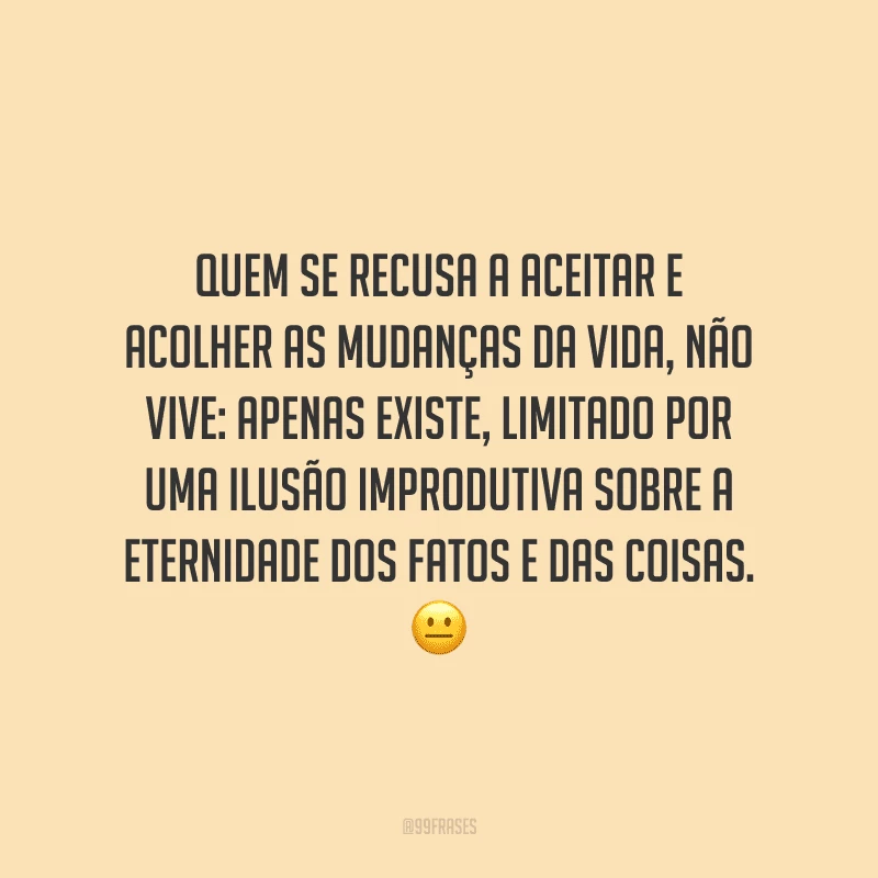Quem se recusa a aceitar e acolher as mudanças da vida, não vive: apenas existe, limitado por uma ilusão improdutiva sobre a eternidade dos fatos e das coisas.