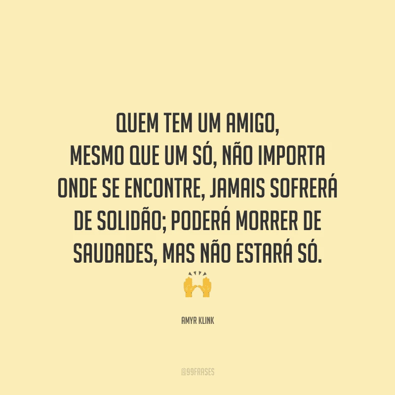 Quem tem um amigo, mesmo que um só, não importa onde se encontre, jamais sofrerá de solidão; poderá morrer de saudades, mas não estará só.
