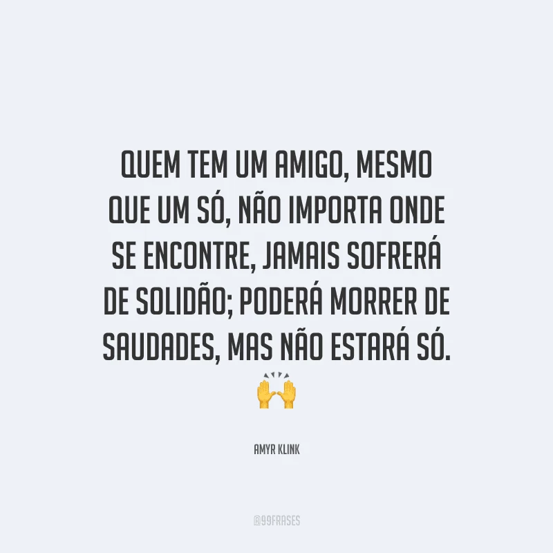 Quem tem um amigo, mesmo que um só, não importa onde se encontre, jamais sofrerá de solidão; poderá morrer de saudades, mas não estará só. 