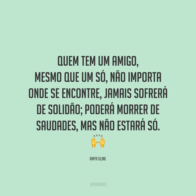 Quem tem um amigo, mesmo que um só, não importa onde se encontre, jamais sofrerá de solidão; poderá morrer de saudades, mas não estará só.