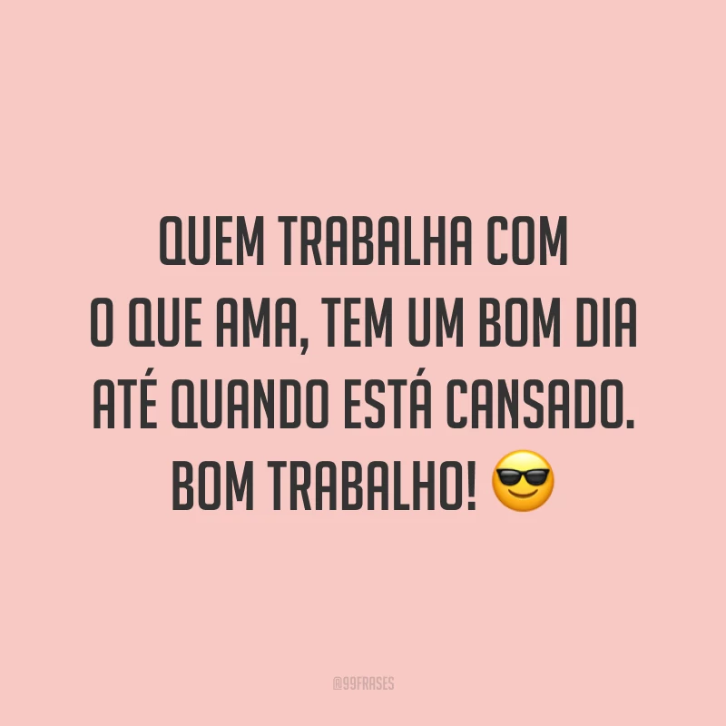 Quem trabalha com o que ama, tem um bom dia até quando está cansado. Bom trabalho!