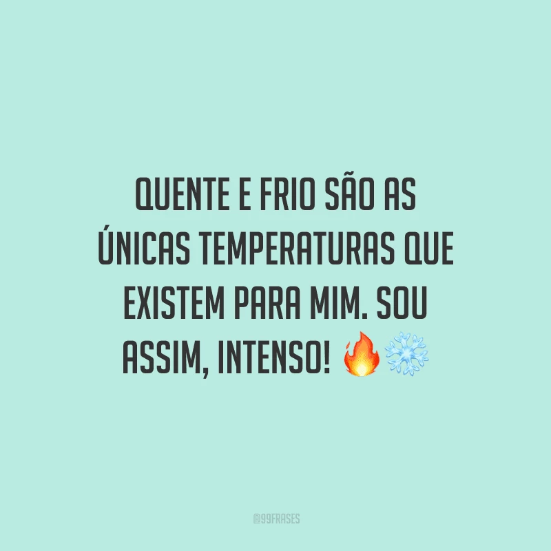 Quente e frio são as únicas temperaturas que existem para mim. Sou assim, intenso!