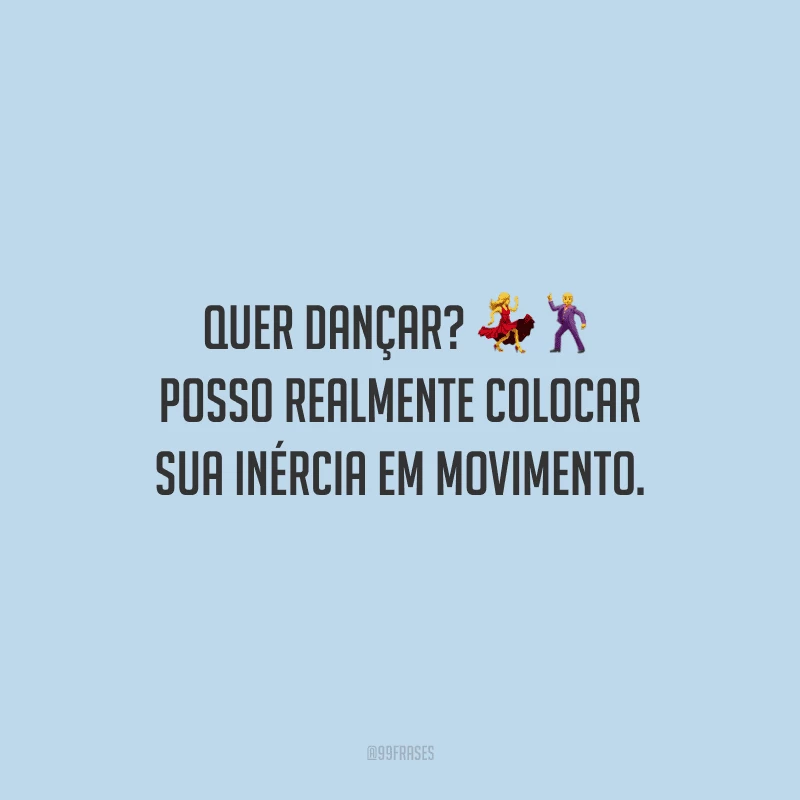 Quer dançar? Posso realmente colocar sua inércia em movimento.
