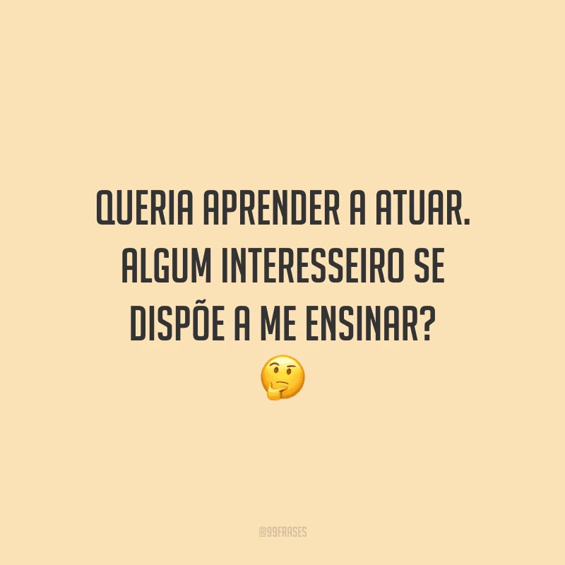 Queria aprender a atuar. Algum interesseiro se dispõe a me ensinar?