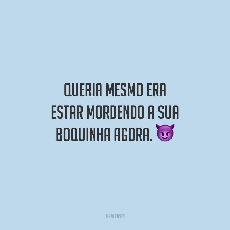 Queria mesmo era estar mordendo a sua boquinha agora. 