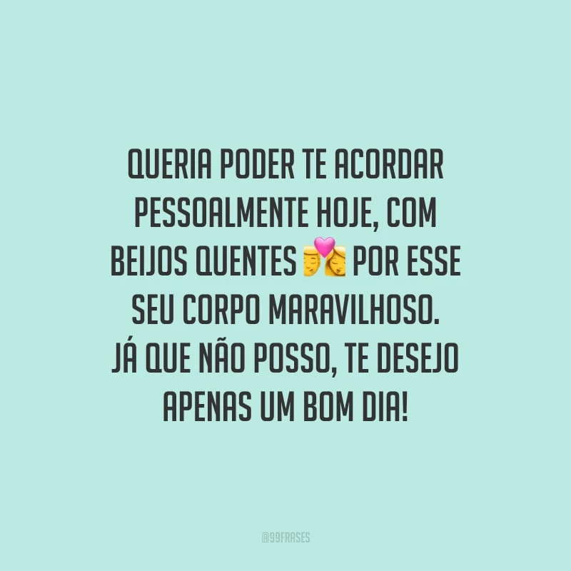 Queria poder te acordar pessoalmente hoje, com beijos quentes por esse seu corpo maravilhoso. Já que não posso, te desejo apenas um bom dia!