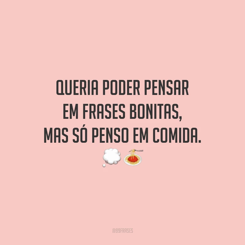 Queria poder pensar em frases bonitas, mas só penso em comida.