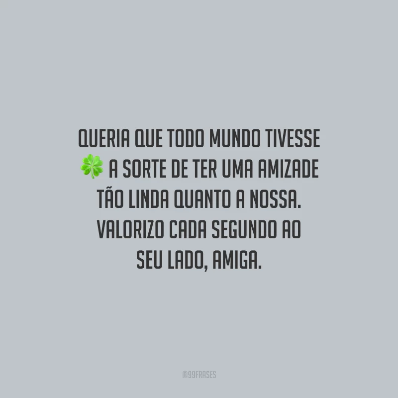 Queria que todo mundo tivesse a sorte de ter uma amizade tão linda quanto a nossa. Valorizo cada segundo ao seu lado, amiga.