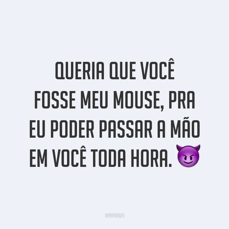 Queria que você fosse meu mouse, pra eu poder passar a mão em você toda hora. ?