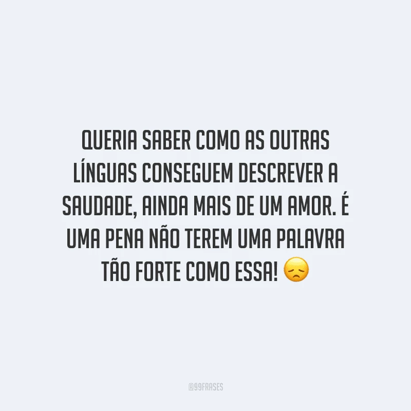 Queria saber como as outras línguas conseguem descrever a saudade, ainda mais de um amor. É uma pena não terem uma palavra tão forte como essa!