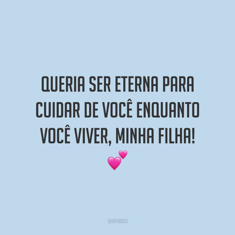 Queria ser eterna para cuidar de você enquanto você viver, minha filha!