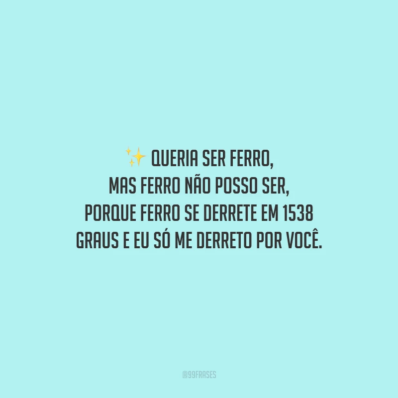 Queria ser ferro, mas ferro não posso ser, porque ferro se derrete em 1538 graus e eu só me derreto por você.