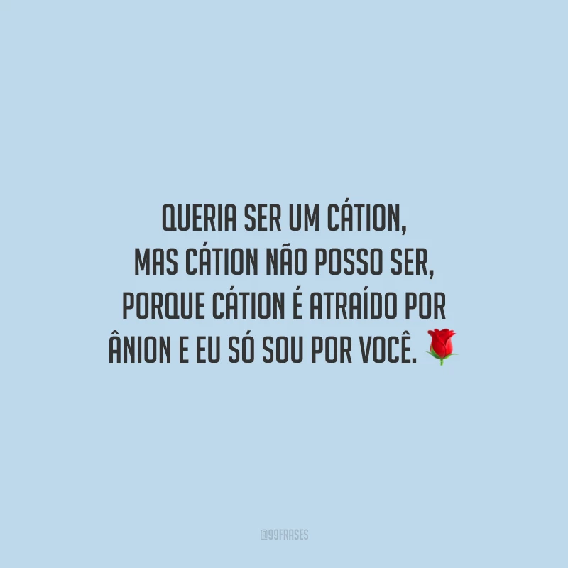 Queria ser um cátion, mas cátion não posso ser, porque cátion é atraído por ânion e eu só sou por você.