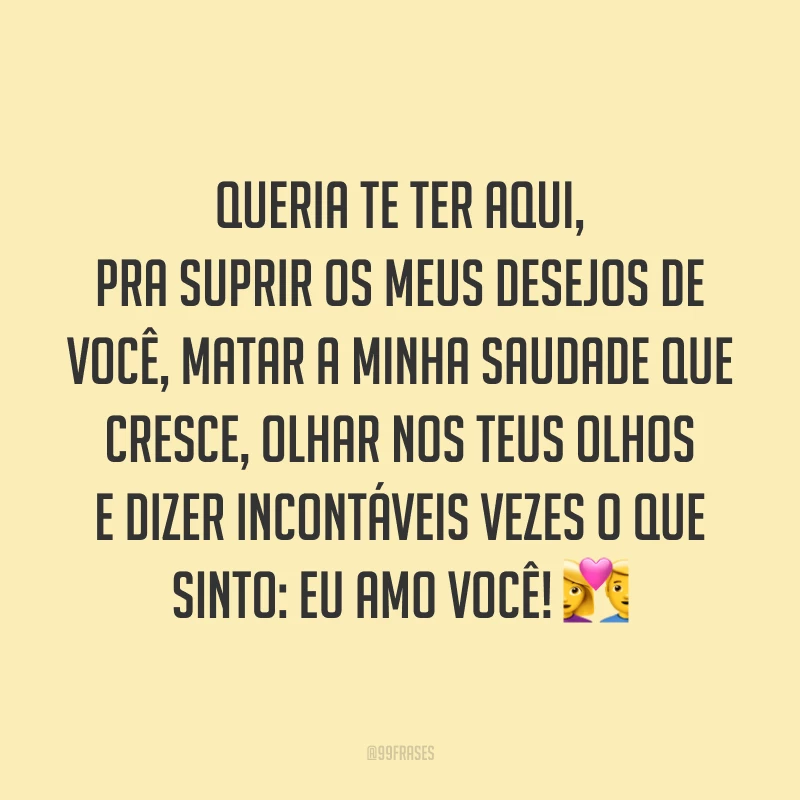 Queria te ter aqui, pra suprir os meus desejos de você, matar a minha saudade que cresce, olhar nos teus olhos e dizer incontáveis vezes o que sinto: eu amo você! 💑