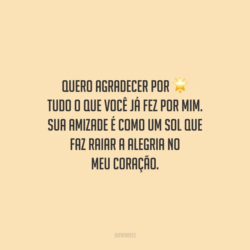 Quero agradecer por tudo o que você já fez por mim. Sua amizade é como um sol que faz raiar a alegria no meu coração.