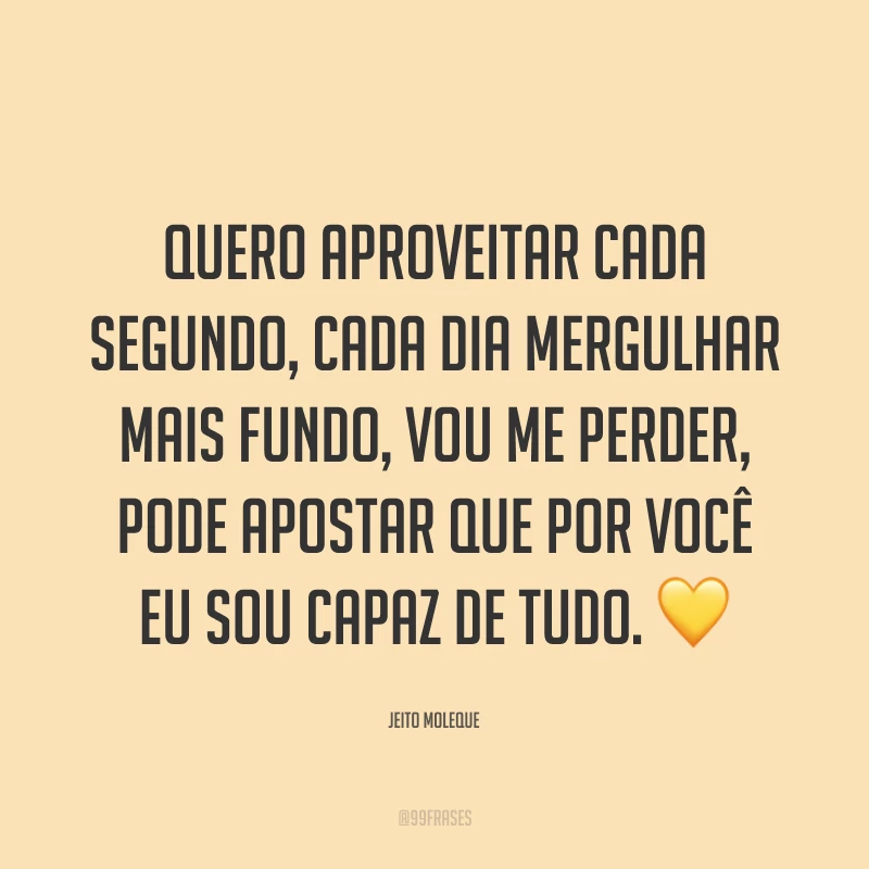 Quero aproveitar cada segundo, cada dia mergulhar mais fundo, vou me perder, pode apostar que por você eu sou capaz de tudo. ?