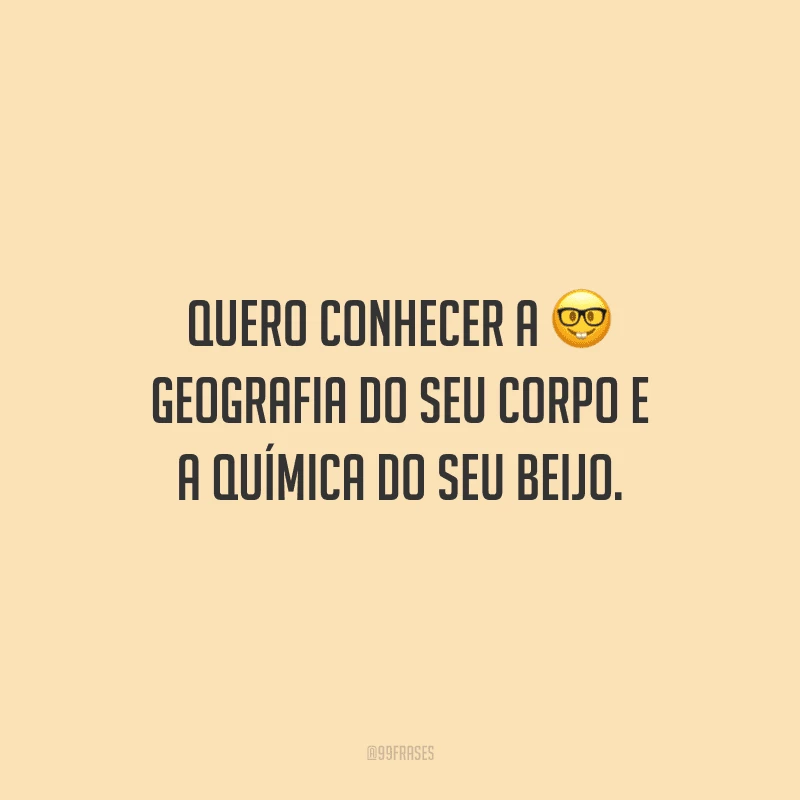 Quero conhecer a geografia do seu corpo e a química do seu beijo.