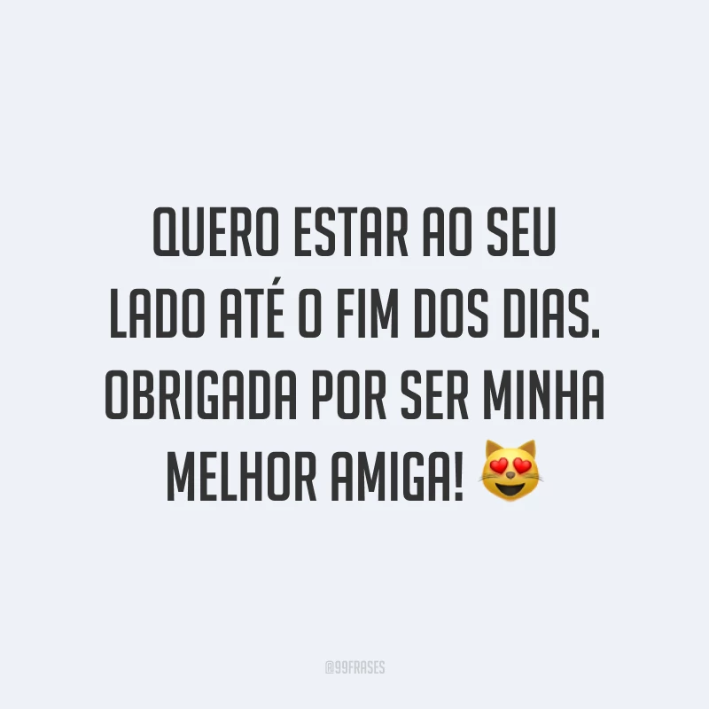 Quero estar ao seu lado até o fim dos dias. Obrigada por ser minha melhor amiga! 😻