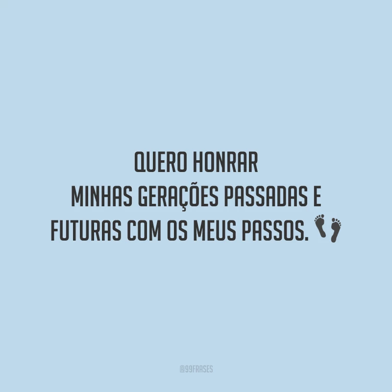 Quero honrar minhas gerações passadas e futuras com os meus passos.