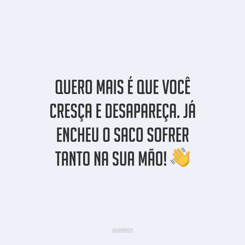 Quero mais é que você cresça e desapareça. Já encheu o saco sofrer tanto na sua mão! 
