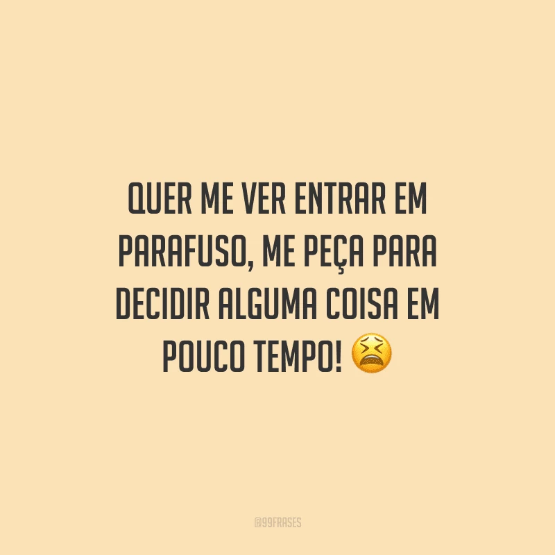 Quer me ver entrar em parafuso, me peça para decidir alguma coisa em pouco tempo!