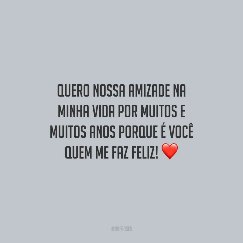 Quero nossa amizade na minha vida por muitos e muitos anos porque é você quem me faz feliz!