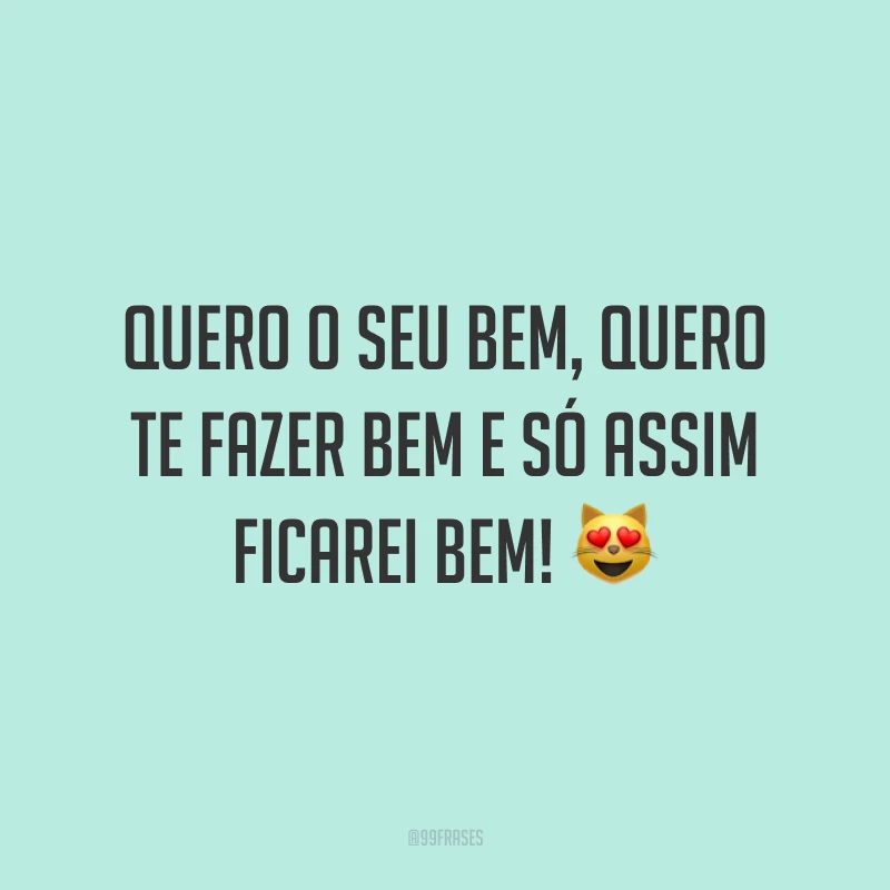 Quero o seu bem, quero te fazer bem e só assim ficarei bem!