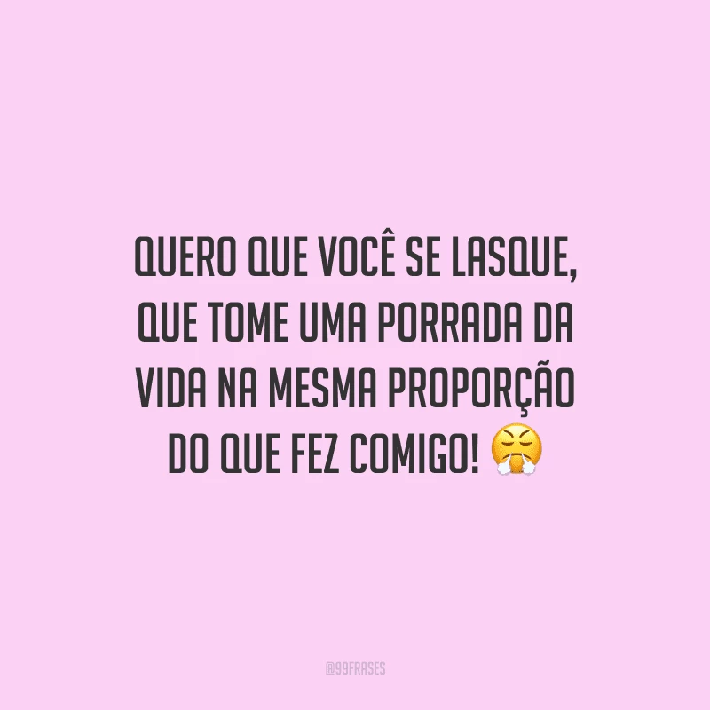 Quero que você se lasque, que tome uma porrada da vida na mesma proporção do que fez comigo! 