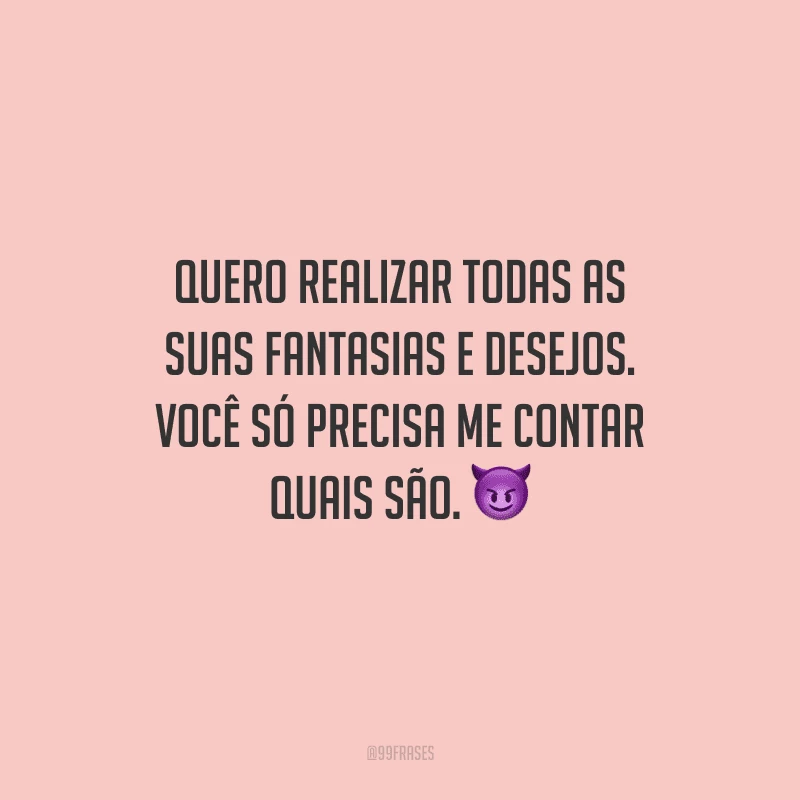 Quero realizar todas as suas fantasias e desejos. Você só precisa me contar quais são. 