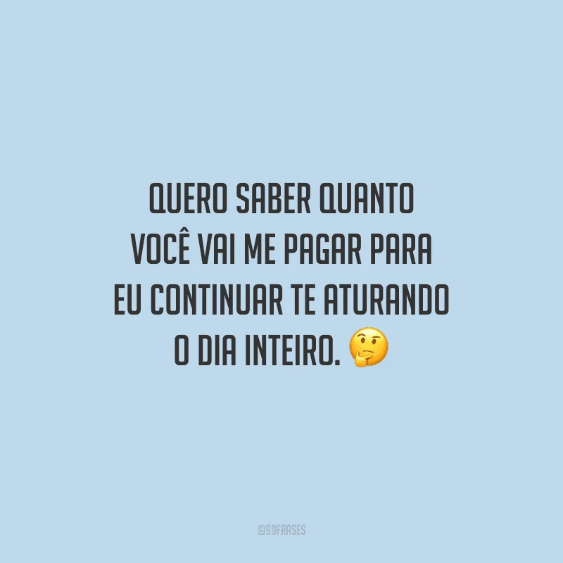Quero saber quanto você vai me pagar para eu continuar te aturando o dia inteiro.