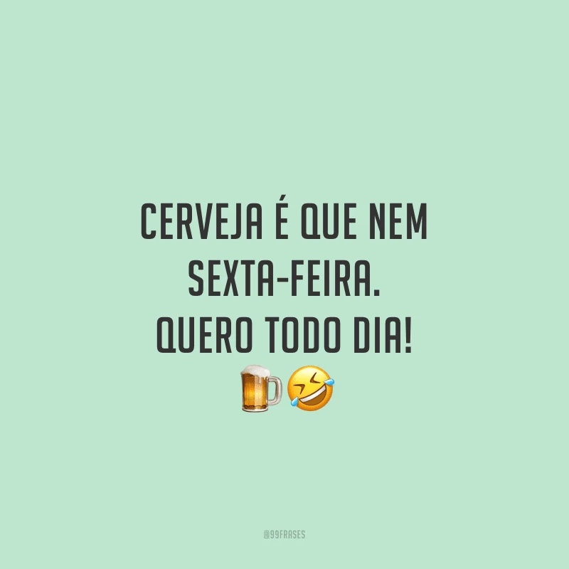 Cerveja é que nem sexta-feira. Quero todo dia!