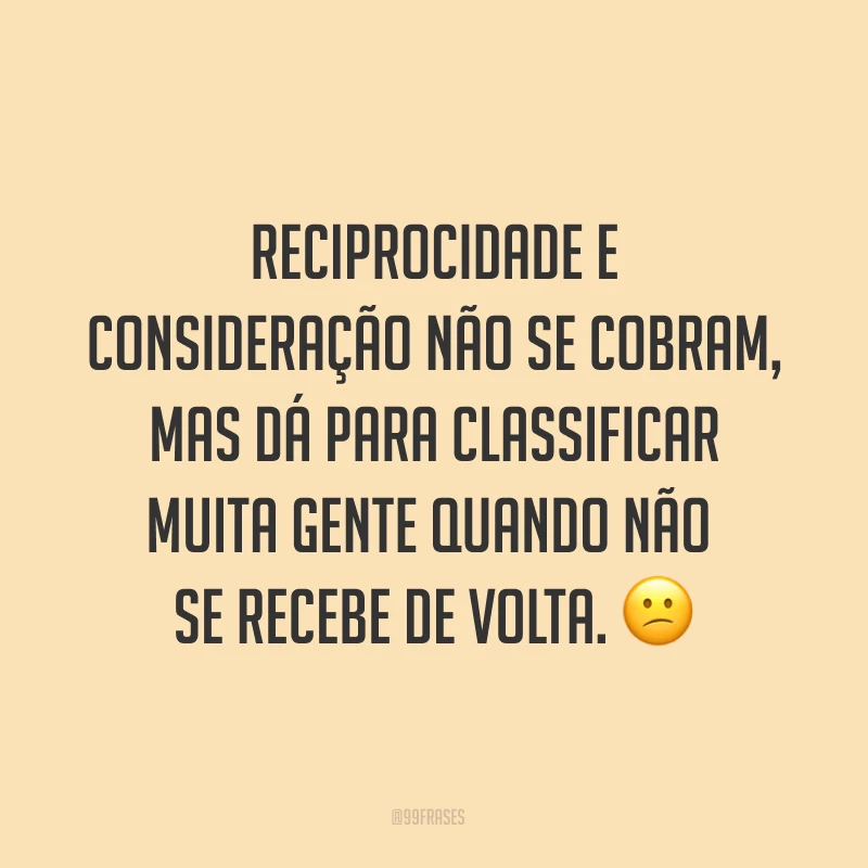 Reciprocidade e consideração não se cobram, mas dá para classificar muita gente quando não se recebe de volta. ?