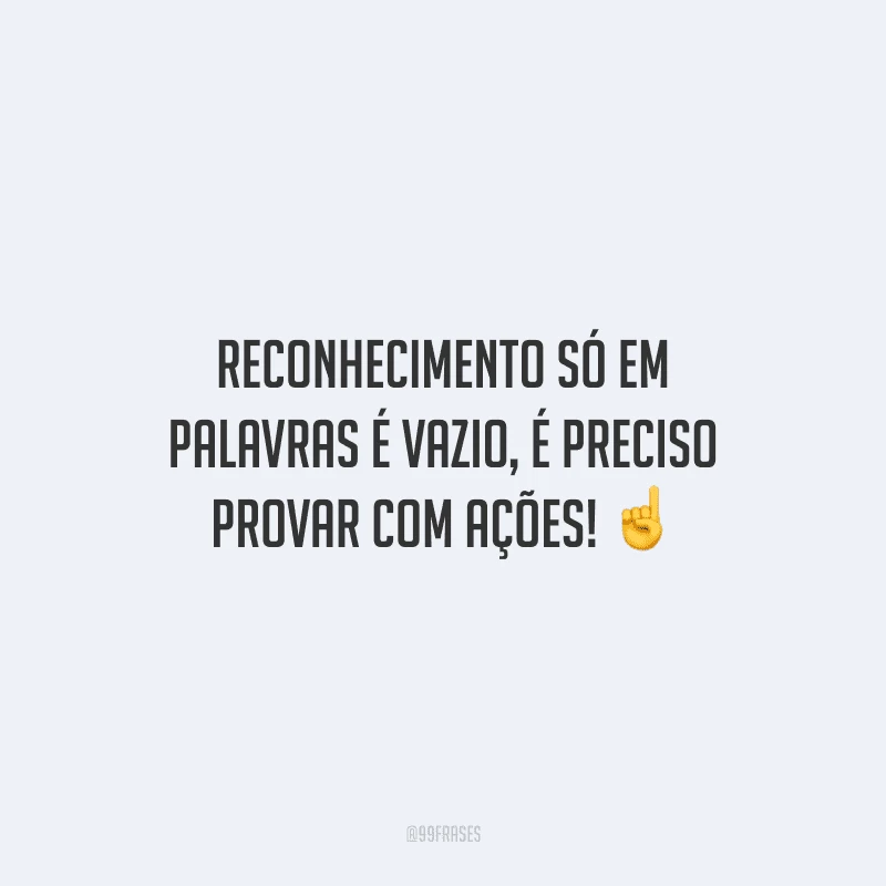 Reconhecimento só em palavras é vazio, é preciso provar com ações!