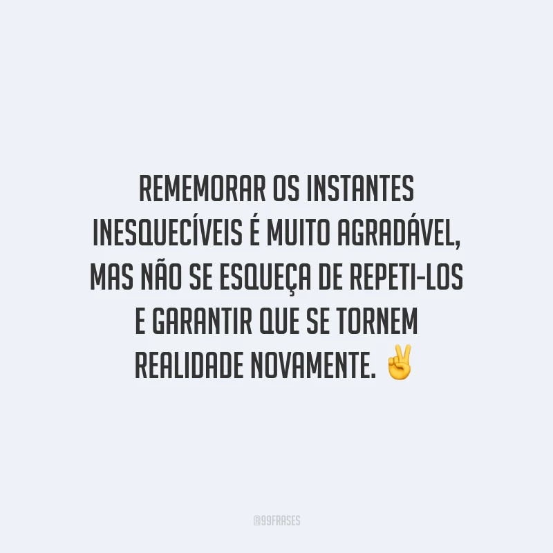 Rememorar os instantes inesquecíveis é muito agradável, mas não se esqueça de repeti-los e garantir que se tornem realidade novamente.