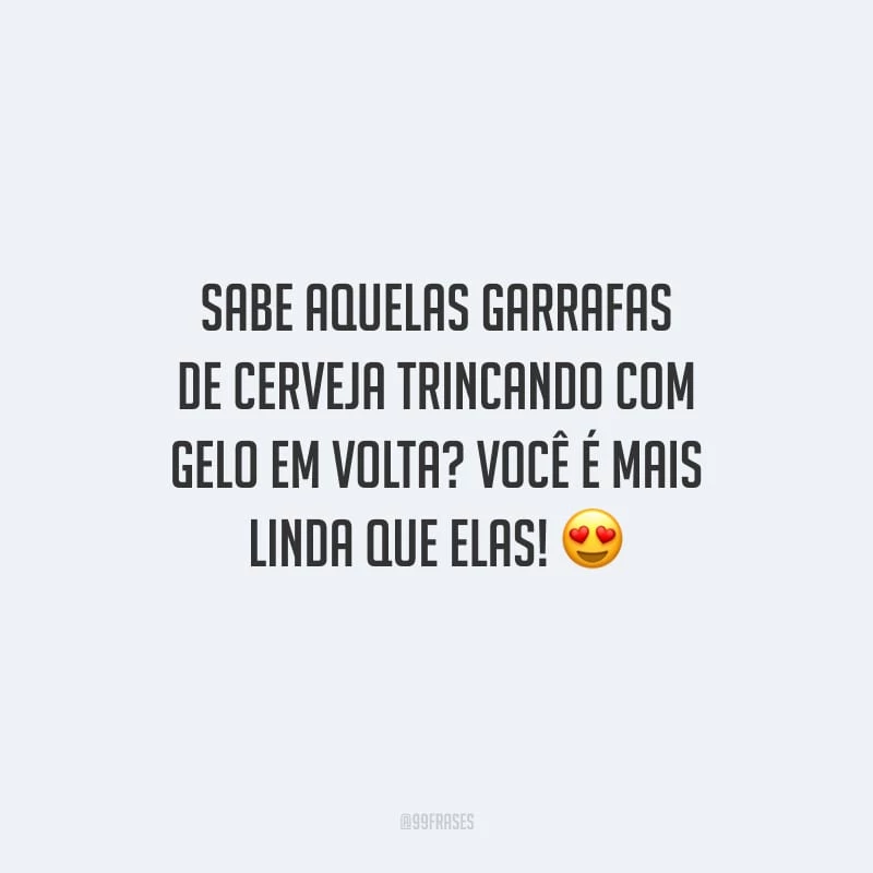 Sabe aquelas garrafas de cerveja trincando com gelo em volta? Você é mais linda que elas!