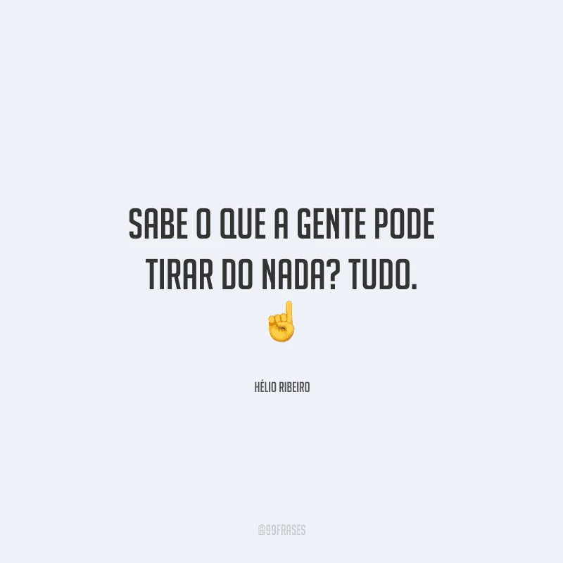 Sabe o que a gente pode tirar do nada? Tudo. 