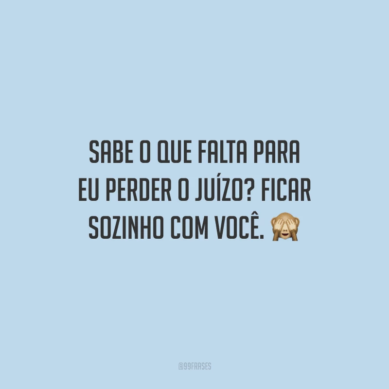 Sabe o que falta para eu perder o juízo? Ficar sozinho com você. 