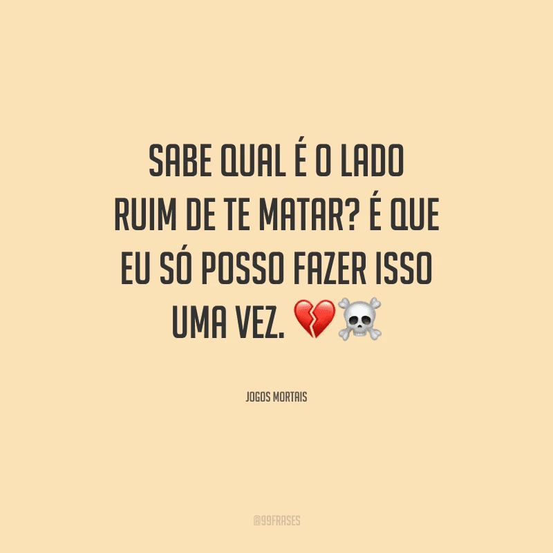 Sabe qual é o lado ruim de te matar? É que eu só posso fazer isso uma vez.