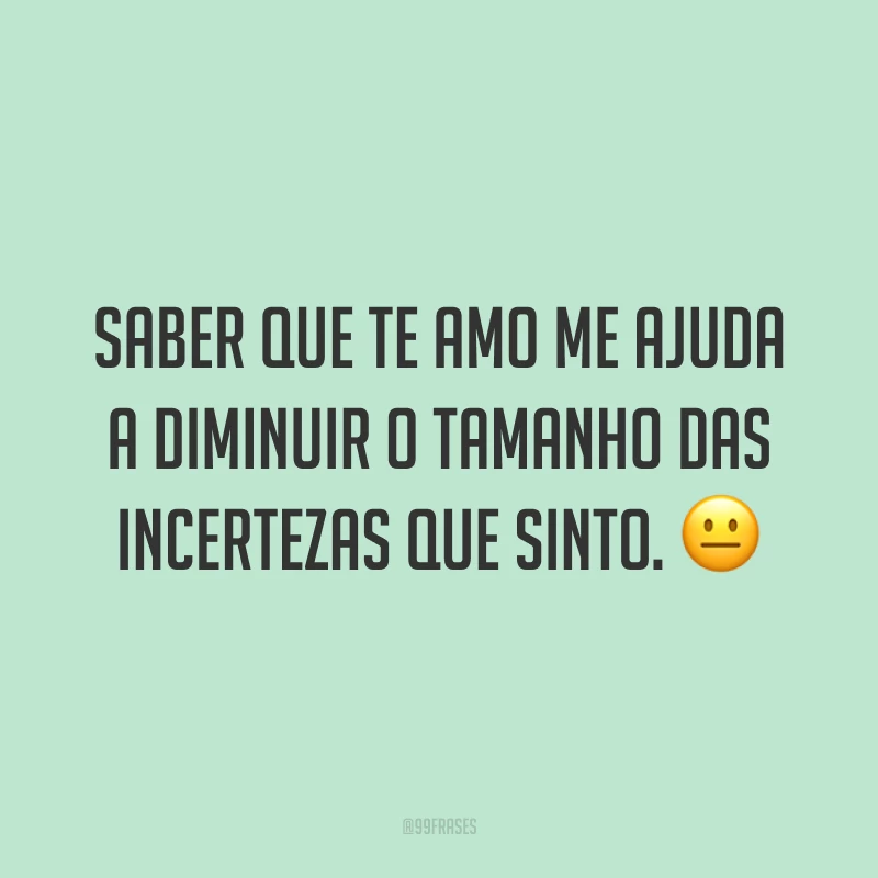 Saber que te amo me ajuda a diminuir o tamanho das incertezas que sinto. 😐