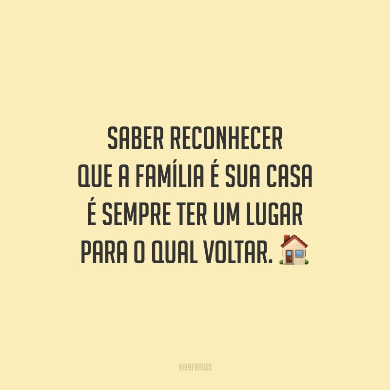 Saber reconhecer que a família é sua casa é sempre ter um lugar para o qual voltar.