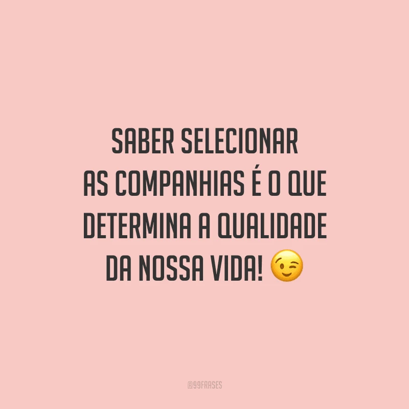 Saber selecionar as companhias é o que determina a qualidade da nossa vida!