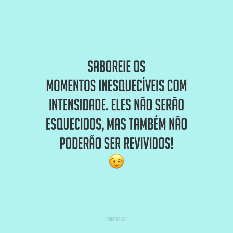 Saboreie os momentos inesquecíveis com intensidade. Eles não serão esquecidos, mas também não poderão ser revividos! 