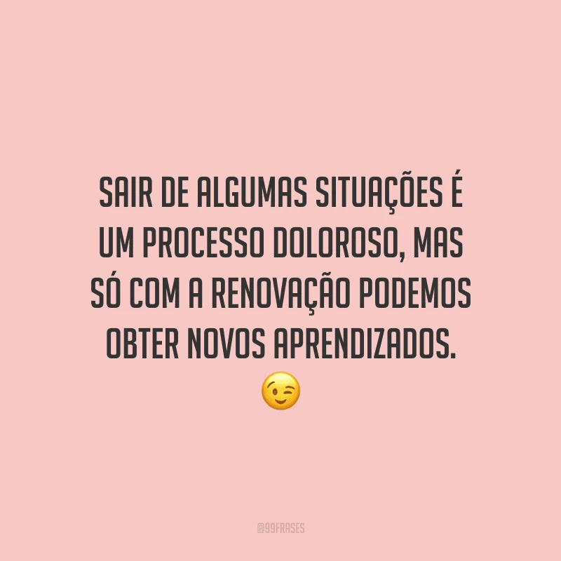 Sair de algumas situações é um processo doloroso, mas só com a renovação podemos obter novos aprendizados. 